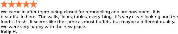 We came in after them being closed for remodeling and are now open.  It is beautiful in here.  The walls, floors, tables, everything.  It's very clean looking and the food is fresh.  It seems like the same as most buffets, but maybe a different quality.   We were very happy with the new place. Kelly H.