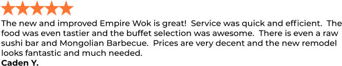 The new and improved Empire Wok is great!  Service was quick and efficient.  The food was even tastier and the buffet selection was awesome.  There is even a raw sushi bar and Mongolian Barbecue.  Prices are very decent and the new remodel looks fantastic and much needed. Caden Y.