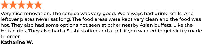 Very nice renovation. The service was very good. We always had drink refills. And leftover plates never sat long. The food areas were kept very clean and the food was hot. They also had some options not seen at other nearby Asian buffets. Like the Hoisin ribs. They also had a Sushi station and a grill if you wanted to get sir fry made to order. Katharine W.