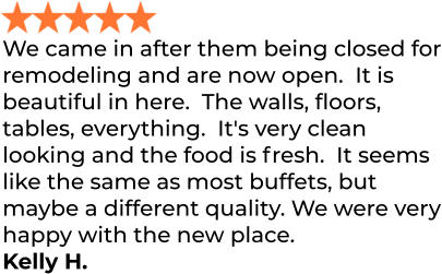 We came in after them being closed for remodeling and are now open.  It is beautiful in here.  The walls, floors, tables, everything.  It's very clean looking and the food is fresh.  It seems like the same as most buffets, but maybe a different quality. We were very happy with the new place. Kelly H.