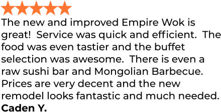 The new and improved Empire Wok is great!  Service was quick and efficient.  The food was even tastier and the buffet selection was awesome.  There is even a raw sushi bar and Mongolian Barbecue.  Prices are very decent and the new remodel looks fantastic and much needed. Caden Y.