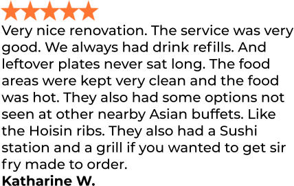 Very nice renovation. The service was very good. We always had drink refills. And leftover plates never sat long. The food areas were kept very clean and the food was hot. They also had some options not seen at other nearby Asian buffets. Like the Hoisin ribs. They also had a Sushi station and a grill if you wanted to get sir fry made to order. Katharine W.